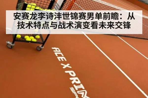 安赛龙李诗沣世锦赛男单前瞻：从技术特点与战术演变看未来交锋