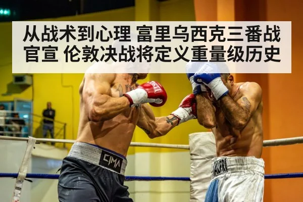 从战术到心理 富里乌西克三番战官宣 伦敦决战将定义重量级历史