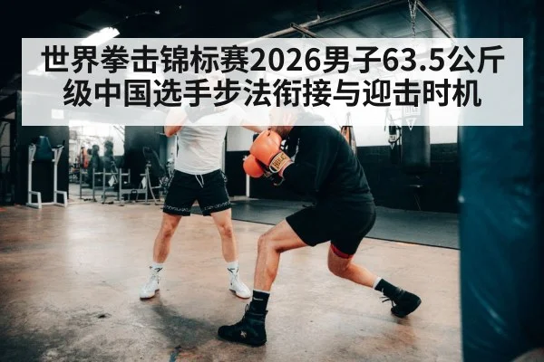 世界拳击锦标赛2026男子63.5公斤级中国选手步法衔接与迎击时机