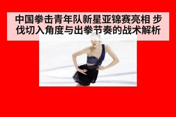 中国拳击青年队新星亚锦赛亮相 步伐切入角度与出拳节奏的战术解析
