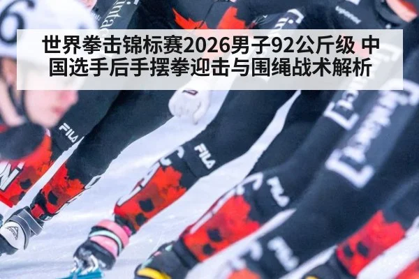 世界拳击锦标赛2026男子92公斤级 中国选手后手摆拳迎击与围绳战术解析
