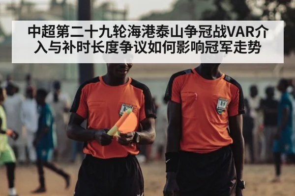 中超第二十九轮海港泰山争冠战VAR介入与补时长度争议如何影响冠军走势