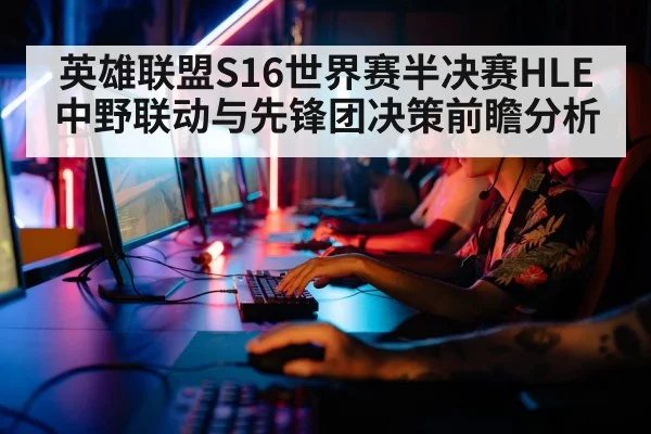 英雄联盟S16世界赛半决赛HLE中野联动与先锋团决策前瞻分析